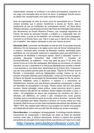 http://www.simuladoprofessor.com.br/
tradicionalista, centrado no professor e na cultura enciclopédica, propondo em
seu lugar uma educação ativa em torno do aluno. O pedagogo francês somou
ao ideário dos escolanovistas uma visão marxista e popular
tanto da organização da rede de ensino como do aprendizado em si. "Freinet
sempre acreditou que é preciso transformar a escola por dentro, pois é
exatamente ali que se manifestam as contradições sociais", diz Rosa Maria
Whitaker Sampaio, coordenadora do polo São Paulo da Federação Internacional
dos Movimentos da Escola Moderna (Fimem), que congrega seguidores de
Freinet. Na teoria do educador francês, o trabalho e a cooperação vêm em
primeiro plano, a ponto de ele defender, em contraste com outros pedagogos,
incluindo os da Escola Nova, que "não é o jogo que é natural da criança, mas
sim o trabalho". Seu objetivo declarado é criar uma "escola do povo".
Alexander Neill, o promotor da felicidade na sala de aula: O educador escocês
defendia o fim da hierarquia e da rigidez como meio de formar indivíduos livres
e criativos. Venerado pelos amantes da liberdade irrestrita, abominado pelos
partidários de uma educação tradicional e respeitado pelos que reconhecem a
importância de flexibilizar a hierarquia escolar. Assim o educador, escritor e
jornalista Alexander Sutherland Neill (1883-1973) - fundador da
SummerhillSchool, na Inglaterra - viveu boa parte de seus 17 90 anos. Sua
escola tornou-se ícone das pedagogias alternativas ao concretizar um sistema
educativo em que o importante é a criança ter liberdade para escolher e decidir
o que aprender e, com base nisso, desenvolver-se no próprio ritmo. A época em
que ele viveu justifica grande parte de suas ideias. "Depois da Primeira Guerra
Mundial, a humanidade sentiu-se desapontada consigo mesma ao ver as
grandes invenções utilizadas para a destruição", conta Luiz Fernando Sangenis,
professor de filosofia da educação da Universidade Federal do Rio de Janeiro.
Doutrinas totalitárias como o fascismo, o nazismo e o comunismo se
estabeleceram, fazendo com que diversos pensadores começassem a clamar
por liberdade de pensamento e de ação. "Nossa cultura não tem tido grande
sucesso. Nossa educação, nossa política, nossa economia levam à guerra.
Nossa medicina não põe fim às moléstias. Nossa religião não aboliu a usura, o
roubo... Os progressos da época são progressos da mecânica em rádio e
televisão, em eletrônica, em aviões a jato. Ameaçam-nos novas guerras
mundiais, pois a consciência social do mundo ainda é primitiva", escreveu Neill
no livro Liberdade sem Medo. Disposto a construir um mundo melhor por meio
da escola, Neill tornou-se um dos mais importantes educadores das décadas de
1960 e 1970. Seu respeito pela infância e sua coragem em manter uma posição
de independência fazem com que até hoje ele mereça ser revisto e estudado.
Pierre Bourdieu, o investigador da desigualdade: O sociólogo francês detectou
mecanismos de conservação e reprodução em todas as áreas da atividade
humana, entre elas, o sistema educacional. Embora a maioria dos grandes
pensadores da educação tenha desenvolvido suas teorias com base numa visão
 