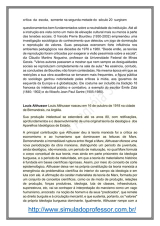 http://www.simuladoprofessor.com.br/
crítica da escola, somente na segunda metade do século 20 surgiram
questionamentos bem fundamentados sobre a neutralidade da instituição. Até ali
a instrução era vista como um meio de elevação cultural mais ou menos à parte
das tensões sociais. O francês Pierre Bourdieu (1930-2002) empreendeu uma
investigação sociológica do conhecimento que detectou um jogo de dominação
e reprodução de valores. Suas pesquisas exerceram forte influência nos
ambientes pedagógicos nas décadas de 1970 e 1980. "Desde então, as teorias
de reprodução foram criticadas por exagerar a visão pessimista sobre a escola",
diz Cláudio Martins Nogueira, professor da Universidade Federal de Minas
Gerais. "Vários autores passaram a mostrar que nem sempre as desigualdades
sociais se reproduzem completamente na sala de aula." Na essência, contudo,
as conclusões de Bourdieu não foram contestadas. Na mesma época em que as
restrições a sua obra acadêmica se tornaram mais frequentes, a figura pública
do sociólogo ganhou notoriedade pelas críticas à mídia, aos governos de
esquerda da Europa e à globalização. Ele costuma ser incluído na tradição 18
francesa do intelectual público e combativo, a exemplo do escritor Émile Zola
(1840- 1902) e do filósofo Jean Paul Sartre (1905-1980).
Louis Althusser Louis Althusser nasceu em 16 de outubro de 1918 na cidade
de Birmandrais, na Argélia.
Sua produção intelectual se estenderá até os anos 80, com retificações,
aprofundamentos e o desenvolvimento de uma original teoria da ideologia e dos
Aparelhos Ideológicos de Estado.
A principal contribuição que Althusser deu à teoria marxista foi a crítica ao
economismo e ao humanismo que dominavam as leituras de Marx.
Demonstrando a irremediável ruptura entre Hegel e Marx, Althusser oferece uma
nova periodização da obra marxiana, distinguindo um período de juventude,
ainda ideológico, não-marxista, um período de maturação, no qual Marx formula
o corpo conceitual de sua teoria, mas ainda em parte prisioneiro da ideologia
burguesa, e o período da maturidade, em que a teoria do materialismo histórico
é fundada em bases científicas rigorosas. Assim, por meio do conceito de corte
epistemológico, Althusser deixa ver na própria constituição da teoria marxista a
emergência da problemática científica do interior do campo da ideologia e em
luta com ele. A afirmação do caráter materialista da teoria de Marx, formada por
um conjunto de conceitos científicos, como os de modo de produção, relações
de produção, forças produtivas, ideologia, luta de classes, infraestrutura,
superestrura, etc, vai se contrapor à interpretação do marxismo como um vago
humanismo, ancorado na noção de homem e de seus "predicados", que remete
ao direito burguês e à circulação mercantil, e que sustenta, portanto, os "valores"
da própria ideologia burguesa dominante. Igualmente, Althusser rompe com a
 
