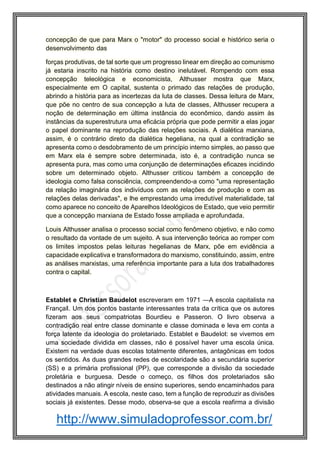 http://www.simuladoprofessor.com.br/
concepção de que para Marx o "motor" do processo social e histórico seria o
desenvolvimento das
forças produtivas, de tal sorte que um progresso linear em direção ao comunismo
já estaria inscrito na história como destino inelutável. Rompendo com essa
concepção teleológica e economicista, Althusser mostra que Marx,
especialmente em O capital, sustenta o primado das relações de produção,
abrindo a história para as incertezas da luta de classes. Dessa leitura de Marx,
que põe no centro de sua concepção a luta de classes, Althusser recupera a
noção de determinação em última instância do econômico, dando assim às
instâncias da superestrutura uma eficácia própria que pode permitir a elas jogar
o papel dominante na reprodução das relações sociais. A dialética marxiana,
assim, é o contrário direto da dialética hegeliana, na qual a contradição se
apresenta como o desdobramento de um princípio interno simples, ao passo que
em Marx ela é sempre sobre determinada, isto é, a contradição nunca se
apresenta pura, mas como uma conjunção de determinações eficazes incidindo
sobre um determinado objeto. Althusser criticou também a concepção de
ideologia como falsa consciência, compreendendo-a como "uma representação
da relação imaginária dos indivíduos com as relações de produção e com as
relações delas derivadas", e lhe emprestando uma irredutível materialidade, tal
como aparece no conceito de Aparelhos Ideológicos de Estado, que veio permitir
que a concepção marxiana de Estado fosse ampliada e aprofundada.
Louis Althusser analisa o processo social como fenômeno objetivo, e não como
o resultado da vontade de um sujeito. A sua intervenção teórica ao romper com
os limites impostos pelas leituras hegelianas de Marx, põe em evidência a
capacidade explicativa e transformadora do marxismo, constituindo, assim, entre
as análises marxistas, uma referência importante para a luta dos trabalhadores
contra o capital.
Establet e Christian Baudelot escreveram em 1971 ―A escola capitalista na
França‖. Um dos pontos bastante interessantes trata da crítica que os autores
fizeram aos seus compatriotas Bourdieu e Passeron. O livro observa a
contradição real entre classe dominante e classe dominada e leva em conta a
força latente da ideologia do proletariado. Establet e Baudelot: se vivemos em
uma sociedade dividida em classes, não é possível haver uma escola única.
Existem na verdade duas escolas totalmente diferentes, antagônicas em todos
os sentidos. As duas grandes redes de escolaridade são a secundária superior
(SS) e a primária profissional (PP), que corresponde a divisão da sociedade
proletária e burguesa. Desde o começo, os filhos dos proletariados são
destinados a não atingir níveis de ensino superiores, sendo encaminhados para
atividades manuais. A escola, neste caso, tem a função de reproduzir as divisões
sociais já existentes. Desse modo, observa-se que a escola reafirma a divisão
 