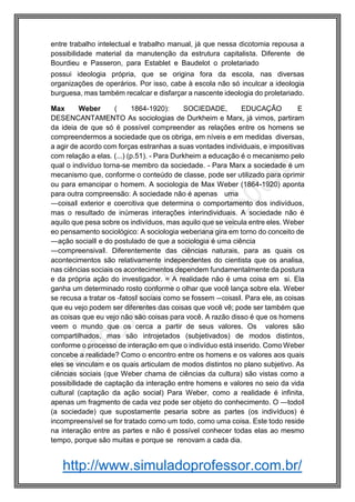 http://www.simuladoprofessor.com.br/
entre trabalho intelectual e trabalho manual, já que nessa dicotomia repousa a
possibilidade material da manutenção da estrutura capitalista. Diferente de
Bourdieu e Passeron, para Establet e Baudelot o proletariado
possui ideologia própria, que se origina fora da escola, nas diversas
organizações de operários. Por isso, cabe à escola não só inculcar a ideologia
burguesa, mas também recalcar e disfarçar a nascente ideologia do proletariado.
Max Weber ( 1864-1920): SOCIEDADE, EDUCAÇÃO E
DESENCANTAMENTO As sociologias de Durkheim e Marx, já vimos, partiram
da ideia de que só é possível compreender as relações entre os homens se
compreendermos a sociedade que os obriga, em níveis e em medidas diversas,
a agir de acordo com forças estranhas a suas vontades individuais, e impositivas
com relação a elas. (...) (p.51). - Para Durkheim a educação é o mecanismo pelo
qual o indivíduo torna-se membro da sociedade. - Para Marx a sociedade é um
mecanismo que, conforme o conteúdo de classe, pode ser utilizado para oprimir
ou para emancipar o homem. A sociologia de Max Weber (1864-1920) aponta
para outra compreensão: A sociedade não é apenas uma
―coisa‖ exterior e coercitiva que determina o comportamento dos indivíduos,
mas o resultado de inúmeras interações interindividuais. A sociedade não é
aquilo que pesa sobre os indivíduos, mas aquilo que se veicula entre eles. Weber
eo pensamento sociológico: A sociologia weberiana gira em torno do conceito de
―ação social‖ e do postulado de que a sociologia é uma ciência
―compreensiva‖. Diferentemente das ciências naturais, para as quais os
acontecimentos são relativamente independentes do cientista que os analisa,
nas ciências sociais os acontecimentos dependem fundamentalmente da postura
e da própria ação do investigador. = A realidade não é uma coisa em si. Ela
ganha um determinado rosto conforme o olhar que você lança sobre ela. Weber
se recusa a tratar os ―fatos‖ sociais como se fossem ―coisas‖. Para ele, as coisas
que eu vejo podem ser diferentes das coisas que você vê; pode ser também que
as coisas que eu vejo não são coisas para você. A razão disso é que os homens
veem o mundo que os cerca a partir de seus valores. Os valores são
compartilhados, mas são introjetados (subjetivados) de modos distintos,
conforme o processo de interação em que o indivíduo está inserido. Como Weber
concebe a realidade? Como o encontro entre os homens e os valores aos quais
eles se vinculam e os quais articulam de modos distintos no plano subjetivo. As
ciências sociais (que Weber chama de ciências da cultura) são vistas como a
possibilidade de captação da interação entre homens e valores no seio da vida
cultural (captação da ação social) Para Weber, como a realidade é infinita,
apenas um fragmento de cada vez pode ser objeto do conhecimento. O ―todo‖
(a sociedade) que supostamente pesaria sobre as partes (os indivíduos) é
incompreensível se for tratado como um todo, como uma coisa. Este todo reside
na interação entre as partes e não é possível conhecer todas elas ao mesmo
tempo, porque são muitas e porque se renovam a cada dia.
 