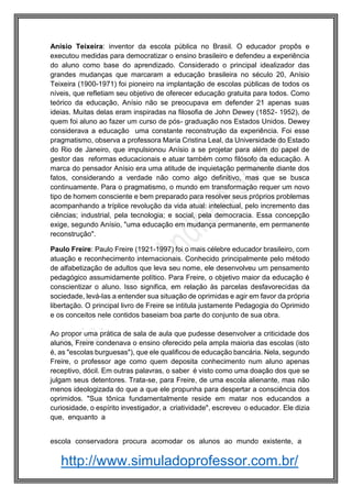 http://www.simuladoprofessor.com.br/
Anísio Teixeira: inventor da escola pública no Brasil. O educador propôs e
executou medidas para democratizar o ensino brasileiro e defendeu a experiência
do aluno como base do aprendizado. Considerado o principal idealizador das
grandes mudanças que marcaram a educação brasileira no século 20, Anísio
Teixeira (1900-1971) foi pioneiro na implantação de escolas públicas de todos os
níveis, que refletiam seu objetivo de oferecer educação gratuita para todos. Como
teórico da educação, Anísio não se preocupava em defender 21 apenas suas
ideias. Muitas delas eram inspiradas na filosofia de John Dewey (1852- 1952), de
quem foi aluno ao fazer um curso de pós- graduação nos Estados Unidos. Dewey
considerava a educação uma constante reconstrução da experiência. Foi esse
pragmatismo, observa a professora Maria Cristina Leal, da Universidade do Estado
do Rio de Janeiro, que impulsionou Anísio a se projetar para além do papel de
gestor das reformas educacionais e atuar também como filósofo da educação. A
marca do pensador Anísio era uma atitude de inquietação permanente diante dos
fatos, considerando a verdade não como algo definitivo, mas que se busca
continuamente. Para o pragmatismo, o mundo em transformação requer um novo
tipo de homem consciente e bem preparado para resolver seus próprios problemas
acompanhando a tríplice revolução da vida atual: intelectual, pelo incremento das
ciências; industrial, pela tecnologia; e social, pela democracia. Essa concepção
exige, segundo Anísio, "uma educação em mudança permanente, em permanente
reconstrução".
Paulo Freire: Paulo Freire (1921-1997) foi o mais célebre educador brasileiro, com
atuação e reconhecimento internacionais. Conhecido principalmente pelo método
de alfabetização de adultos que leva seu nome, ele desenvolveu um pensamento
pedagógico assumidamente político. Para Freire, o objetivo maior da educação é
conscientizar o aluno. Isso significa, em relação às parcelas desfavorecidas da
sociedade, levá-las a entender sua situação de oprimidas e agir em favor da própria
libertação. O principal livro de Freire se intitula justamente Pedagogia do Oprimido
e os conceitos nele contidos baseiam boa parte do conjunto de sua obra.
Ao propor uma prática de sala de aula que pudesse desenvolver a criticidade dos
alunos, Freire condenava o ensino oferecido pela ampla maioria das escolas (isto
é, as "escolas burguesas"), que ele qualificou de educação bancária. Nela, segundo
Freire, o professor age como quem deposita conhecimento num aluno apenas
receptivo, dócil. Em outras palavras, o saber é visto como uma doação dos que se
julgam seus detentores. Trata-se, para Freire, de uma escola alienante, mas não
menos ideologizada do que a que ele propunha para despertar a consciência dos
oprimidos. "Sua tônica fundamentalmente reside em matar nos educandos a
curiosidade, o espírito investigador, a criatividade", escreveu o educador. Ele dizia
que, enquanto a
escola conservadora procura acomodar os alunos ao mundo existente, a
 