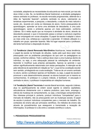 http://www.simuladoprofessor.com.br/
sociedade, adaptando as necessidades do educando ao meio social, por isso ela
deve imitar a vida. Se, na tendência liberal tradicional, a atividade pedagógica
estava centrada no professor, na escola renovada progressivista, defende-se a
idéia de "aprender fazendo", portanto centrada no aluno, valorizando as
tentativas experimentais, a pesquisa, a descoberta, o estudo do meio natural e
social, etc., levando em conta os interesses do aluno. Como pressupostos de
aprendizagem, aprender se torna uma atividade de descoberta, é uma auto-
aprendizagem, sendo o ambiente apenas um meio estimulador, conforme
Libâneo. Só é retido aquilo que se incorpora à atividade do aluno, através da
descoberta pessoal; o que é incorporado passa a compor a estrutura cognitiva
para ser empregado em novas situações. O papel da escola é adaptar o aluno
ao meio onde vive, enfatiza-se o aprender a aprender. O método utilizado é o
trabalho em grupo, aprender fazendo. Não há lugar especial para o professor,
ele tenta harmonizar a disposição do aluno.
1.3 Tendência Liberal Renovada Não-Diretiva Acentua-se, nessa tendência,
o papel da escola na formação de atitudes, razão pela qual deve estar mais
preocupada com os problemas psicológicos do que com os pedagógicos ou
sociais, conforme Libâneo. Todo o esforço deve visar a uma mudança dentro do
indivíduo, ou seja, a uma adequação pessoal às solicitações do ambiente.
Aprender é modificar suas próprias percepções. Apenas se aprende o que
estiver significativamente relacionado com essas percepções. A retenção se dá
pela relevância do aprendido em relação ao "eu", o que torna a avaliação escolar
sem sentido, privilegiando-se a auto-avaliação. Trata-se de um ensino centrado
no aluno, sendo o professor apenas um facilitador, ou seja, o papel da escola é
promover o auto desenvolvimento pessoal, os alunos buscam por si mesmo os
conhecimentos. O professor é o próprio método, é facilitador. A educação é
centrada no aluno, o professor é especialista em relações humanas.
1.4 Tendência Liberal Tecnicista A escola liberal tecnicista, segundo Libâneo,
atua no aperfeiçoamento da ordem social vigente (o sistema capitalista),
articulando-se diretamente com o sistema produtivo; para tanto, emprega a
ciência da mudança de comportamento, ou seja, a tecnologia comportamental.
Seu interesse principal é, portanto, produzir indivíduos "competentes" para o
mercado de trabalho, não se preocupando com as mudanças sociais. O papel
da escola é produzir indivíduos competentes para o mercado de trabalho. Os
conteúdos de ensino são por princípios científicos. Os métodos de ensino são
através de procedimentos que assegurem a transmissão e recepção de
informações. O professor é o elo entre a verdade científica e o aluno.
1. PEDAGOGIAS PROGUESSISTAS
Professora Andréia Sousa
 