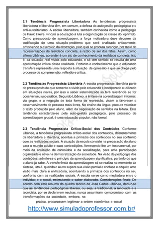 http://www.simuladoprofessor.com.br/
2.1 Tendência Progressista Libertadora As tendências progressista
libertadora e libertária têm, em comum, a defesa da autogestão pedagógica e o
anti-autoritarismo. A escola libertadora, também conhecida como a pedagogia
de Paulo Freire, vincula a educação à luta e organização de classe do oprimido.
Como pressuposto de aprendizagem, a força motivadora deve decorrer da
codificação de uma situação-problema que será analisada criticamente,
envolvendo o exercício da abstração, pelo qual se procura alcançar, por meio de
representações da realidade concreta, a razão de ser dos fatos. Assim, como
afirma Libâneo, aprender é um ato de conhecimento da realidade concreta, isto
é, da situação real vivida pelo educando, e só tem sentido se resulta de uma
aproximação crítica dessa realidade. Portanto o conhecimento que o educando
transfere representa uma resposta à situação de opressão a que se chega pelo
processo de compreensão, reflexão e crítica.
2.2 Tendências Progressista Libertária A escola progressista libertária parte
do pressuposto de que somente o vivido pelo educando é incorporado e utilizado
em situações novas, por isso o saber sistematizado só terá relevância se for
possível seu uso prático. Segundo Libâneo, a ênfase na aprendizagem informal,
via grupo, e a negação de toda forma de repressão, visam a favorecer o
desenvolvimento de pessoas mais livres. No ensino da língua, procura valorizar
o texto produzido pelo aluno, além da negociação de sentidos na leitura. Esta
tendência caracteriza-se pela auto-gestão pedagógica, pelo processo de
aprendizagem grupal, é uma educação popular, não formal.
2.3 Tendência Progressista Crítico-Social dos Conteúdos Conforme
Libâneo, a tendência progressista crítico-social dos conteúdos, diferentemente
da libertadora e libertária, acentua a primazia dos conteúdos no seu confronto
com as realidades sociais. A atuação da escola consiste na preparação do aluno
para o mundo adulto e suas contradições, fornecendo-lhe um instrumental, por
meio da aquisição de conteúdos e da socialização, para uma participação
organizada e ativa na democratização da sociedade. Na visão da pedagogia dos
conteúdos, admite-se o princípio da aprendizagem significativa, partindo do que
o aluno já sabe. A transferência da aprendizagem só se realiza no momento da
síntese, isto é, quando o aluno supera sua visão parcial e confusa e adquire uma
visão mais clara e unificadora, acentuando a primazia dos conteúdos no seu
confronto com as realidades sociais. A escola serve como mediadora entre o
indivíduo e o social, estimulando o saber elaborado. Considerações finais: De
acordo com este resumo do quadro teórico de José Carlos Libâneo, deduz-se
que as tendências pedagógicas liberais, ou seja, a tradicional, a renovada e a
tecnicista, por se declararem neutras, nunca assumiram compromisso com as
transformações da sociedade, embora, na
prática, procurassem legitimar a ordem econômica e social
 