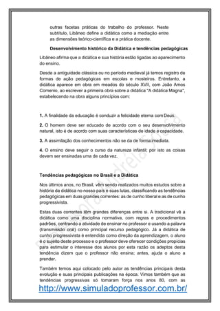 http://www.simuladoprofessor.com.br/
outras facetas práticas do trabalho do professor. Neste
subtítulo, Libâneo define a didática como a mediação entre
as dimensões teórico-científica e a prática docente.
Desenvolvimento histórico da Didática e tendências pedagógicas
Libâneo afirma que a didática e sua história estão ligadas ao aparecimento
do ensino.
Desde a antiguidade clássica ou no período medieval já temos registro de
formas de ação pedagógicas em escolas e mosteiros. Entretanto, a
didática aparece em obra em meados do século XVII, com João Amos
Comenio, ao escrever a primeira obra sobre a didática "A didática Magna",
estabelecendo na obra alguns princípios com:
1. A finalidade da educação é conduzir a felicidade eterna com Deus.
2. O homem deve ser educado de acordo com o seu desenvolvimento
natural, isto é de acordo com suas características de idade e capacidade.
3. A assimilação dos conhecimentos não se da de forma imediata.
4. O ensino deve seguir o curso da natureza infantil; por isto as coisas
devem ser ensinadas uma de cada vez.
Tendências pedagógicas no Brasil e a Didática
Nos últimos anos, no Brasil, vêm sendo realizados muitos estudos sobre a
história da didática no nosso país e suas lutas, classificando as tendências
pedagógicas em duas grandes correntes: as de cunho liberal e as de cunho
progressivista.
Estas duas correntes têm grandes diferenças entre si. A tradicional vê a
didática como uma disciplina normativa, com regras e procedimentos
padrões, centrando a atividade de ensinar no professor e usando a palavra
(transmissão oral) como principal recurso pedagógico. Já a didática de
cunho progressivista é entendida como direção da aprendizagem, o aluno
é o sujeito deste processo e o professor deve oferecer condições propícias
para estimular o interesse dos alunos por esta razão os adeptos desta
tendência dizem que o professor não ensina; antes, ajuda o aluno a
prender.
Também temos aqui colocado pelo autor as tendências principais desta
evolução e suas principais publicações na época. Vimos também que as
tendências progressivas só tomaram força nos anos 80, com as
 