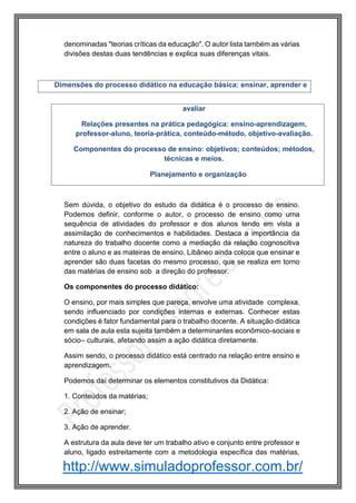 http://www.simuladoprofessor.com.br/
denominadas "teorias críticas da educação". O autor lista também as várias
divisões destas duas tendências e explica suas diferenças vitais.
Sem dúvida, o objetivo do estudo da didática é o processo de ensino.
Podemos definir, conforme o autor, o processo de ensino como uma
sequência de atividades do professor e dos alunos tendo em vista a
assimilação de conhecimentos e habilidades. Destaca a importância da
natureza do trabalho docente como a mediação da relação cognoscitiva
entre o aluno e as mateiras de ensino. Libâneo ainda coloca que ensinar e
aprender são duas facetas do mesmo processo, que se realiza em torno
das matérias de ensino sob a direção do professor.
Os componentes do processo didático:
O ensino, por mais simples que pareça, envolve uma atividade complexa,
sendo influenciado por condições internas e externas. Conhecer estas
condições é fator fundamental para o trabalho docente. A situação didática
em sala de aula esta sujeita também a determinantes econômico-sociais e
sócio– culturais, afetando assim a ação didática diretamente.
Assim sendo, o processo didático está centrado na relação entre ensino e
aprendizagem.
Podemos daí determinar os elementos constitutivos da Didática:
1. Conteúdos da matérias;
2. Ação de ensinar;
3. Ação de aprender.
A estrutura da aula deve ter um trabalho ativo e conjunto entre professor e
aluno, ligado estreitamente com a metodologia específica das matérias,
avaliar
Relações presentes na prática pedagógica: ensino-aprendizagem,
professor-aluno, teoria-prática, conteúdo-método, objetivo-avaliação.
Componentes do processo de ensino: objetivos; conteúdos; métodos,
técnicas e meios.
Planejamento e organização
Dimensões do processo didático na educação básica: ensinar, aprender e
 