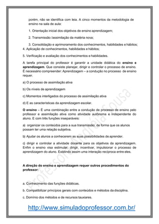 http://www.simuladoprofessor.com.br/
porém, não se identifica com leia. A cinco momentos da metodologia de
ensino na sala de aula:
1. Orientação inicial dos objetivos de ensino aprendizagem;
2. Transmissão /assimilação da matéria nova;
3. Consolidação e aprimoramento dos conhecimentos, habilidades e hábitos;
4. Aplicação de conhecimentos, habilidades e hábitos;
5. Verificação e avaliação dos conhecimentos e habilidades.
A tarefa principal do professor é garantir a unidade didática do ensino e
aprendizagem. Que consiste planejar, dirigir e controlar o processo de ensino.
É necessário compreender: Aprendizagem – a condução no processo de ensino
requer.
a) O processo de assimilação ativa
b) Os níveis de aprendizagem
c) Momentos interligados do processo de assimilação ativa
d) E as características da aprendizagem escolar.
O ensino – É uma combinação entre a condução de processo de ensino pelo
professor e assimilação ativa como atividade autônoma e independente do
aluno. E com três funções inseparáveis:
a) organizar os conteúdos para a sua transmissão, de forma que os alunos
possam ter uma relação subjetiva.
b) Ajudar os alunos a conhecerem as suas possibilidades de aprender.
c) dirigir e controlar a atividade docente para os objetivos da aprendizagem.
Enfim o ensino visa estimular, dirigir, incentivar, impulsionar o processo de
aprendizagem do aluno. Existindo assim uma interação recíproca entre eles.
A direção do ensino e aprendizagem requer outros procedimentos do
professor:
a. Conhecimento das funções didáticas.
b. Compatibilizar princípios gerais com conteúdos e métodos da disciplina.
c. Domínio dos métodos e de recursos tauxiares.
 