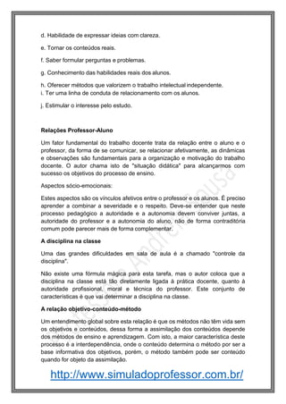 http://www.simuladoprofessor.com.br/
d. Habilidade de expressar ideias com clareza.
e. Tornar os conteúdos reais.
f. Saber formular perguntas e problemas.
g. Conhecimento das habilidades reais dos alunos.
h. Oferecer métodos que valorizem o trabalho intelectual independente.
i. Ter uma linha de conduta de relacionamento com os alunos.
j. Estimular o interesse pelo estudo.
Relações Professor-Aluno
Um fator fundamental do trabalho docente trata da relação entre o aluno e o
professor, da forma de se comunicar, se relacionar afetivamente, as dinâmicas
e observações são fundamentais para a organização e motivação do trabalho
docente. O autor chama isto de "situação didática" para alcançarmos com
sucesso os objetivos do processo de ensino.
Aspectos sócio-emocionais:
Estes aspectos são os vínculos afetivos entre o professor e os alunos. É preciso
aprender a combinar a severidade e o respeito. Deve-se entender que neste
processo pedagógico a autoridade e a autonomia devem conviver juntas, a
autoridade do professor e a autonomia do aluno, não de forma contraditória
comum pode parecer mais de forma complementar.
A disciplina na classe
Uma das grandes dificuldades em sala de aula é a chamado "controle da
disciplina".
Não existe uma fórmula mágica para esta tarefa, mas o autor coloca que a
disciplina na classe está tão diretamente ligada à prática docente, quanto à
autoridade profissional, moral e técnica do professor. Este conjunto de
características é que vai determinar a disciplina na classe.
A relação objetivo-conteúdo-método
Um entendimento global sobre esta relação é que os métodos não têm vida sem
os objetivos e conteúdos, dessa forma a assimilação dos conteúdos depende
dos métodos de ensino e aprendizagem. Com isto, a maior característica deste
processo é a interdependência, onde o conteúdo determina o método por ser a
base informativa dos objetivos, porém, o método também pode ser conteúdo
quando for objeto da assimilação.
 