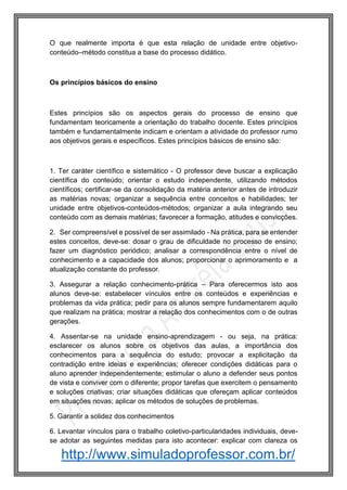 http://www.simuladoprofessor.com.br/
O que realmente importa é que esta relação de unidade entre objetivo-
conteúdo–método constitua a base do processo didático.
Os princípios básicos do ensino
Estes princípios são os aspectos gerais do processo de ensino que
fundamentam teoricamente a orientação do trabalho docente. Estes princípios
também e fundamentalmente indicam e orientam a atividade do professor rumo
aos objetivos gerais e específicos. Estes princípios básicos de ensino são:
1. Ter caráter científico e sistemático - O professor deve buscar a explicação
científica do conteúdo; orientar o estudo independente, utilizando métodos
científicos; certificar-se da consolidação da matéria anterior antes de introduzir
as matérias novas; organizar a sequência entre conceitos e habilidades; ter
unidade entre objetivos-conteúdos-métodos; organizar a aula integrando seu
conteúdo com as demais matérias; favorecer a formação, atitudes e convicções.
2. Ser compreensível e possível de ser assimilado - Na prática, para se entender
estes conceitos, deve-se: dosar o grau de dificuldade no processo de ensino;
fazer um diagnóstico periódico; analisar a correspondência entre o nível de
conhecimento e a capacidade dos alunos; proporcionar o aprimoramento e a
atualização constante do professor.
3. Assegurar a relação conhecimento-prática – Para oferecermos isto aos
alunos deve-se: estabelecer vínculos entre os conteúdos e experiências e
problemas da vida prática; pedir para os alunos sempre fundamentarem aquilo
que realizam na prática; mostrar a relação dos conhecimentos com o de outras
gerações.
4. Assentar-se na unidade ensino-aprendizagem - ou seja, na prática:
esclarecer os alunos sobre os objetivos das aulas, a importância dos
conhecimentos para a sequência do estudo; provocar a explicitação da
contradição entre ideias e experiências; oferecer condições didáticas para o
aluno aprender independentemente; estimular o aluno a defender seus pontos
de vista e conviver com o diferente; propor tarefas que exercitem o pensamento
e soluções criativas; criar situações didáticas que ofereçam aplicar conteúdos
em situações novas; aplicar os métodos de soluções de problemas.
5. Garantir a solidez dos conhecimentos
6. Levantar vínculos para o trabalho coletivo-particularidades individuais, deve-
se adotar as seguintes medidas para isto acontecer: explicar com clareza os
 