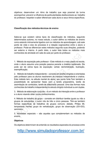 http://www.simuladoprofessor.com.br/
objetivos; desenvolver um ritmo de trabalho que seja possível da turma
acompanhar; prevenir a influência de particularidades desfavoráveis ao trabalho
do professor; respeitar e saber diferenciar cada aluno e seus ritmos específicos.
Classificação dos métodos-técnicas de ensino
Sabe-se que existem vários tipos de classificação de métodos, seguindo
determinados autores, no nosso estudo, o autor define os métodos de ensino
como estando intimamente ligados com os métodos de aprendizagem, sob este
ponto de vista o eixo do processo é a relação cognoscitiva entre o aluno e
professor. Pode-se diferenciar estes métodos segundo suas direções, podendo
ser externo e interno. A partir disto, o autor lista todos os métodos mais
conhecidos de atividade em sala de aula por parte do professor.
1. Método de exposição pelo professor - Este método é o mais usado na escola,
onde o aluno assume uma posição passiva perante a matéria explanada. Ele
pode ser de vários tipos de exposição: verbal, demonstração, ilustração,
exemplificação.
2. Método de trabalho independente – consiste em tarefas dirigidas e orientadas
pelo professor para os alunos resolverem de maneira independente e criativa.
Este método tem, na atitude mental do aluno, seu ponto forte.Tem também a
possibilidade de apresentar fases com a tarefa preparatória, tarefa de
assimilação de conteúdos, tarefa de elaborarão pessoal. Uma das formas mais
conhecidas de trabalho independente é o estudo dirigido individual ou em duplas.
3. Método de elaboração conjunta – é um método de interação entre o professor
e o aluno visando obter novos conhecimentos.
4. Método de trabalho de grupo - consiste em distribuir tarefas iguais ou não a
grupos de estudantes, o autor cita de três a cinco pessoas. Têm-se também
formas específicas de trabalhos de grupos comuns: debate, Philips 66,
tempestade mental, grupo de verbalização, grupo de observação (GV-GO),
seminário.
5. Atividades especiais – são aquelas que complementam os métodos de
ensino.
Objetivos
Os objetivos determinam de antemão os resultados esperados do processo entre
 