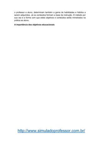 http://www.simuladoprofessor.com.br/
o professor e aluno, determinam também a gama de habilidades e hábitos a
serem adquiridos. Já os conteúdos formam a base da instrução. O método por
sua vez é a forma com que estes objetivos e conteúdos serão ministrados na
prática ao aluno.
A importância dos objetivos educacionais
 