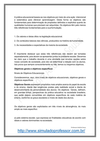 http://www.simuladoprofessor.com.br/
A prática educacional baseia-se nos objetivos por meio de uma ação intencional
e sistemática para oferecer aprendizagem. Desta forma os objetivos são
fundamentais para determinação de propósitos definidos e explícitos quanto às
qualidades humanas que precisam ser adquiridas. Os objetivos têm pelo menos
três referências fundamentais para a sua formulação.
1. Os valores e ideias ditos na legislação educacional.
2. Os conteúdos básicos das ciências, produzidos na história da humanidade.
3. As necessidades e expectativas da maioria da sociedade.
Ë importante destacar que estas três referências não devem ser tomadas
separadamente, pois devem se apresentar juntos no ambiente escolar. Devemos
ter claro que o trabalho docente é uma atividade que envolve opções sobre
nosso conceito de sociedade, pois isto vai determinar a relação com os alunos.
Isto prova que sempre conscientemente ou não, temos ou traçamos objetivos.
Objetivos gerais e objetivos específicos
Níveis de Objetivos Educacionais
Consideraremos, aqui, dois níveis de objetivos educacionais, objetivos gerais e
objetivos específicos:
Objetivos Gerais expressam propósitos mais amplos acerca do papel da escola
e do ensino, diante das exigências postas pela realidade social e diante do
desenvolvimento da personalidade dos alunos. Os objetivos Gerais, definem,
em grandes linhas, perspectivas da prática educativa na sociedade brasileira,
que serão depois convertidas em objetivos específicos de cada matéria de
ensino, conforme os graus escolares e níveis de idade dos alunos.
Os objetivos gerais são explicitados em três níveis de abrangência, do mais
amplo ao mais específico:
a) pelo sistema escolar, que expressa as finalidades educativas de acordo com
ideais e valores dominantes na sociedade;
Professora Andréia Sousa
 