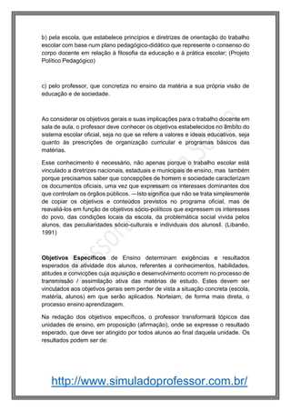 http://www.simuladoprofessor.com.br/
b) pela escola, que estabelece princípios e diretrizes de orientação do trabalho
escolar com base num plano pedagógico-didático que represente o consenso do
corpo docente em relação à filosofia da educação e à prática escolar; (Projeto
Político Pedagógico)
c) pelo professor, que concretiza no ensino da matéria a sua própria visão de
educação e de sociedade.
Ao considerar os objetivos gerais e suas implicações para o trabalho docente em
sala de aula, o professor deve conhecer os objetivos estabelecidos no âmbito do
sistema escolar oficial, seja no que se refere a valores e ideais educativos, seja
quanto às prescrições de organização curricular e programas básicos das
matérias.
Esse conhecimento é necessário, não apenas porque o trabalho escolar está
vinculado a diretrizes nacionais, estaduais e municipais de ensino, mas também
porque precisamos saber que concepções de homem e sociedade caracterizam
os documentos oficiais, uma vez que expressam os interesses dominantes dos
que controlam os órgãos públicos. ―Isto significa que não se trata simplesmente
de copiar os objetivos e conteúdos previstos no programa oficial, mas de
reavaliá-los em função de objetivos sócio-políticos que expressem os interesses
do povo, das condições locais da escola, da problemática social vivida pelos
alunos, das peculiaridades sócio-culturais e individuais dos alunos‖. (Libanêo,
1991)
Objetivos Específicos de Ensino determinam exigências e resultados
esperados da atividade dos alunos, referentes a conhecimentos, habilidades,
atitudes e convicções cuja aquisição e desenvolvimento ocorrem no processo de
transmissão / assimilação ativa das matérias de estudo. Estes devem ser
vinculados aos objetivos gerais sem perder de vista a situação concreta (escola,
matéria, alunos) em que serão aplicados. Norteiam, de forma mais direta, o
processo ensino aprendizagem.
Na redação dos objetivos específicos, o professor transformará tópicos das
unidades de ensino, em proposição (afirmação), onde se expresse o resultado
esperado, que deve ser atingido por todos alunos ao final daquela unidade. Os
resultados podem ser de:
 