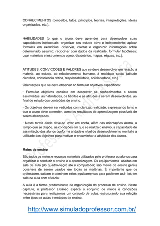 http://www.simuladoprofessor.com.br/
CONHECIMENTOS (conceitos, fatos, princípios, teorias, interpretações, ideias
organizadas, etc.).
HABILIDADES (o que o aluno deve aprender para desenvolver suas
capacidades intelectuais: organizar seu estudo ativo e independente; aplicar
formulas em exercícios; observar, coletar e organizar informações sobre
determinado assunto; raciocinar com dados da realidade; formular hipóteses;
usar materiais e instrumentos como, dicionários, mapas, réguas, etc.).
ATITUDES, CONVICÇÕES E VALORES que se deve desenvolver em relação à
matéria, ao estudo, ao relacionamento humano, à realidade social (atitude
cientifica, consciência critica, responsabilidade, solidariedade, etc.)
Orientações que se deve observar ao formular objetivos específicos:
· Formular objetivos consiste em descrever os conhecimentos a serem
assimilados, as habilidades, os hábitos e as atitudes a serem desenvolvidos, ao
final do estudo dos conteúdos de ensino.
· Os objetivos devem ser redigidos com clareza, realidade, expressando tanto o
que o aluno deve aprender, como os resultados de aprendizagem possíveis de
serem alcançados.
· Nesta tarefa ainda deve-se levar em conta, além das orientações acima, o
tempo que se dispõe, as condições em que se realiza o ensino, a capacidade de
assimilação dos alunos conforme a idade e nível de desenvolvimento mental e a
utilidade dos objetivos para motivar e encaminhar a atividade dos alunos.
Meios de ensino
São todos os meios e recursos materiais utilizados pelo professor ou alunos para
organizar e conduzir o ensino e a aprendizagem. Os equipamentos usados em
sala de aula (do quadro-negro até o computador) são meios de ensino gerais
possíveis de serem usados em todas as matérias. É importante que os
professores saibam e dominem estes equipamentos para poderem usá- los em
sala de aula com eficácia.
A aula é a forma predominante de organização do processo de ensino. Neste
capítulo, o professor Libâneo explica o conjunto de meios e condições
necessárias para realizarmos um conjunto de aulas, estruturando sua relação
entre tipos de aulas e métodos de ensino.
 