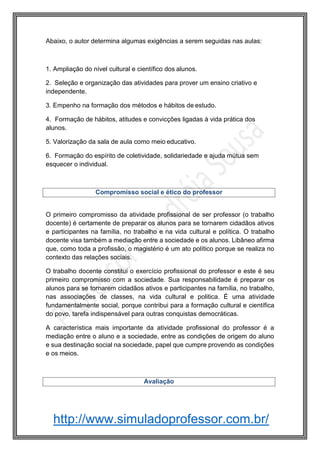 http://www.simuladoprofessor.com.br/
Abaixo, o autor determina algumas exigências a serem seguidas nas aulas:
1. Ampliação do nível cultural e científico dos alunos.
2. Seleção e organização das atividades para prover um ensino criativo e
independente.
3. Empenho na formação dos métodos e hábitos de estudo.
4. Formação de hábitos, atitudes e convicções ligadas à vida prática dos
alunos.
5. Valorização da sala de aula como meio educativo.
6. Formação do espírito de coletividade, solidariedade e ajuda mútua sem
esquecer o individual.
O primeiro compromisso da atividade profissional de ser professor (o trabalho
docente) é certamente de preparar os alunos para se tornarem cidadãos ativos
e participantes na família, no trabalho e na vida cultural e política. O trabalho
docente visa também a mediação entre a sociedade e os alunos. Libâneo afirma
que, como toda a profissão, o magistério é um ato político porque se realiza no
contexto das relações sociais.
O trabalho docente constitui o exercício profissional do professor e este é seu
primeiro compromisso com a sociedade. Sua responsabilidade é preparar os
alunos para se tornarem cidadãos ativos e participantes na família, no trabalho,
nas associações de classes, na vida cultural e politica. É uma atividade
fundamentalmente social, porque contribui para a formação cultural e científica
do povo, tarefa indispensável para outras conquistas democráticas.
A característica mais importante da atividade profissional do professor é a
mediação entre o aluno e a sociedade, entre as condições de origem do aluno
e sua destinação social na sociedade, papel que cumpre provendo as condições
e os meios.
Compromisso social e ético do professor
Avaliação
 