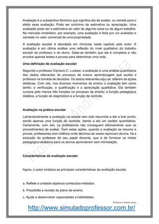 http://www.simuladoprofessor.com.br/
Avaliação é o substantivo feminino que significa ato de avaliar, ou remete para o
efeito essa avaliação. Pode ser sinônimo de estimativa ou apreciação. Uma
avaliação pode ser a estimativa do valor de alguma coisa ou de algum trabalho.
No mercado imobiliário, por exemplo, uma avaliação é feita por um avaliador e
consiste no valor comercial de uma propriedade.
A avaliação escolar é abordada em minúcias neste capitulo pelo autor. A
avaliação é em última análise uma reflexão do nível qualitativo do trabalho
escolar do professor e do aluno. Sabe-se também que ela é complexa e não
envolve apenas testes e provas para determinar uma nota.
Uma definição de avaliação escolar
Segundo o professor Cipriano C. Luckesi, a avaliação é uma análise quantitativa
dos dados relevantes do processo de ensino aprendizagem que auxilia o
professor na tomada de decisões. Os dados relevantes aqui se referem às ações
didáticas. Com isto, nos diversos momentos de ensino a avaliação tem como
tarefa: a verificação, a qualificação e a apreciação qualitativa. Ela também
cumpre pelo menos três funções no processo de ensino: a função pedagógica
didática, a função de diagnóstico e a função de controle.
Avaliação na prática escolar
Lamentavelmente a avaliação na escola vem sido resumida a dar e tirar ponto,
sendo apenas uma função de controle, dando a ela um caráter quantitativo.
Certamente, com isto, os professores não conseguem efetivamente usar os
procedimentos de avaliar. Com estas ações, quando a avaliação se resume a
provas, professores com critérios onde décimos às vezes reprovam alunos, há a
exclusão do professor do seu papel docente, que é de fornecer os meios
pedagógico-didáticos para os alunos aprenderem sem intimidação.
Características da avaliação escolar
Agora, o autor sintetiza as principais características da avaliação escolar.
a. Reflete a unidade objetivos-conteúdos-métodos.
b. Possibilita a revisão do plano de ensino.
c. Ajuda a desenvolver capacidades e habilidades.
Professora Andréia Sousa
 
