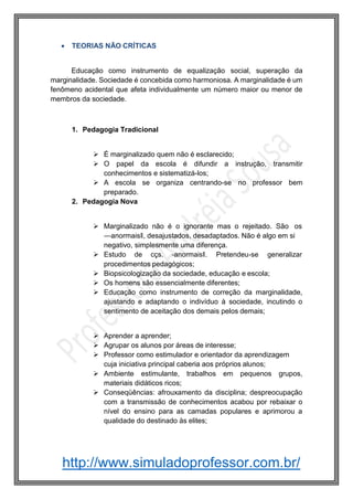 http://www.simuladoprofessor.com.br/
 TEORIAS NÃO CRÍTICAS
Educação como instrumento de equalização social, superação da
marginalidade. Sociedade é concebida como harmoniosa. A marginalidade é um
fenômeno acidental que afeta individualmente um número maior ou menor de
membros da sociedade.
1. Pedagogia Tradicional
 É marginalizado quem não é esclarecido;
 O papel da escola é difundir a instrução, transmitir
conhecimentos e sistematizá-los;
 A escola se organiza centrando-se no professor bem
preparado.
2. Pedagogia Nova
 Marginalizado não é o ignorante mas o rejeitado. São os
―anormais‖, desajustados, desadaptados. Não é algo em si
negativo, simplesmente uma diferença.
 Estudo de cçs. ―anormais‖. Pretendeu-se generalizar
procedimentos pedagógicos;
 Biopsicologização da sociedade, educação e escola;
 Os homens são essencialmente diferentes;
 Educação como instrumento de correção da marginalidade,
ajustando e adaptando o indivíduo à sociedade, incutindo o
sentimento de aceitação dos demais pelos demais;
 Aprender a aprender;
 Agrupar os alunos por áreas de interesse;
 Professor como estimulador e orientador da aprendizagem
cuja iniciativa principal caberia aos próprios alunos;
 Ambiente estimulante, trabalhos em pequenos grupos,
materiais didáticos ricos;
 Conseqüências: afrouxamento da disciplina; despreocupação
com a transmissão de conhecimentos acabou por rebaixar o
nível do ensino para as camadas populares e aprimorou a
qualidade do destinado às elites;
 