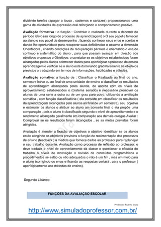http://www.simuladoprofessor.com.br/
dividindo tarefas (apagar a lousa , cadernos e cartazes) proporcionando uma
gama de atividades de expressão oral reforçando o comportamento positivo.
Avaliação formativa : o função : Controlar o realizada durante o decorrer do
período letivo (ao longo do processo de aprendizagem) o O seu papel e fornecer
ao aluno o seu papel de desempenho , fazendo conhecer seus erros e acertos e
dando-lhe oportunidade para recuperar suas deficiências o assume a dimensão
Orientadora , criando condições de recuperação paralela e orientando o estudo
contínuo e sistemático do aluno , para que possam avançar em direção aos
objetivos propostos o Objetivos: o constatar se os objetivos estabelecidos foram
alcançados pelos alunos o fornecer dados para aperfeiçoar o processo de ensino
aprendizagem o verificar se o aluno esta dominando gradativamente os objetivos
previstos o traduzindo em termos de informações, habilidades e atitudes.
Avaliação somativa: a função de : Classificar o Realizada ao final do ano,
semestre letivo ou ao final de uma unidade de ensino o classificar os resultados
de aprendizagem alcançados pelos alunos, de acordo com os níveis de
aproveitamento estabelecidos o (Sistema seriado) é necessário promover os
alunos de uma serie a outra ou de um grau para outro, utilizando a avaliação
somática , com função classificatória ( ela consiste em classificar os resultados
da aprendizagem alcançadas pelo alunos ao final de um semestre), seu objetivo
e estimular os alunos o atribuir ao aluno um conceito final o ela propõe uma
comparação , pois o aluno é classificado segundo o nível de aproveitamento e o
rendimento alcançado geralmente em comparação aos demais colegas Avaliar :
Comprovar se os resultados foram alcançados , se as metas previstas foram
atingidas.
Avaliação é atender a fixação de objetivos o objetivo identificar se os alunos
estão atingindo os objetivos previstos o função de realimentação dos processos
de ensino (feedback ) á medida que fornece dados ao professor para replanejar
o seu trabalho docente. Avaliação como processo de reflexão ao professor: o
deve traduzir o nível de aproveitamento da classe o questionar a eficácia do
trabalho o níveis de motivação o revisão de conteúdos programáticos o
procedimentos se estão ou não adequados o não é um fim , mas um meio para
o aluno (corrigindo os erros e fixando as respostas certas) , para o professor (
aperfeiçoamento aos métodos de ensino).
Segundo Libâneo:
Professora Andréia Sousa
FUNÇÕES DA AVALIAÇÃO ESCOLAR
 