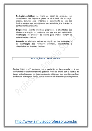 http://www.simuladoprofessor.com.br/
Freitas (2009, p. 47) esclarece que a avaliação em larga escala [...] é um
instrumento de acompanhamento global de redes de ensino com o objetivo de
traçar séries históricas do desempenho dos sistemas, que permitam verificar
tendências ao longo do tempo, com a finalidade de reorientar políticas públicas.
AVALIAÇÃO EM LARGA ESCALA
Pedagógico-didática: se refere ao papel da avaliação no
cumprimento dos objetivos gerais e específicos da educação
escolar. Servindo para evidenciar o atendimento ou não das
finalidades do ensino e contribuindo para a assimilação e fixação dos
conhecimentos ensinados;
Diagnóstico: permite identificar progressos e dificuldades dos
alunos e a atuação do professor que, por sua vez, determinam
modificação do processo de ensino para melhor cumprir as
exigências dos objetivos;
Controle: se refere aos meios e as frequências das verificações e
de qualificação dos resultados escolares, possibilitando o
diagnóstico das situações didáticas.
 