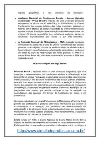 http://www.simuladoprofessor.com.br/
regiões geográficas e das unidades da federação.
 Avaliação Nacional do Rendimento Escolar - Anresc (também
denominada "Prova Brasil"): trata-se de uma avaliação censitária
envolvendo os alunos da 4ª série/5ºano e 8ªsérie/9ºano do Ensino
Fundamental das escolas públicas das redes municipais, estaduais e
federal, com o objetivo de avaliar a qualidade do ensino ministrado nas
escolas públicas. Participam desta avaliação as escolas que possuem, no
mínimo, 20 alunos matriculados nas séries/anos avaliados, sendo os
resultados disponibilizados por escola e por ente federativo.
 A Avaliação Nacional da Alfabetização – ANA: avaliação censitária
envolvendo os alunos do 3º ano do Ensino Fundamental das escolas
públicas, com o objetivo principal de avaliar os níveis de alfabetização e
letramento em Língua Portuguesa, alfabetização Matemática e condições
de oferta do Ciclo de Alfabetização das redes públicas. A Aneb e a
Anresc/Prova Brasil são realizadas bianualmente, enquanto a ANA é de
realização anual.
Outras avaliações em larga escala:
Provinha Brasil - Provinha Brasil é uma avaliação diagnóstica que visa
investigar o desenvolvimento das habilidades relativas à alfabetização e ao
letramento em Língua Portuguesa e Matemática, desenvolvidas pelas crianças
matriculadas no 2º ano do ensino fundamental das escolas públicas brasileiras.
Aplicada duas vezes ao ano (no início e no final), a avaliação é dirigida aos
alunos que passaram por, pelo menos, um ano escolar dedicado ao processo de
alfabetização. A aplicação em períodos distintos possibilita a realização de um
diagnóstico mais preciso que permite conhecer o que foi agregado na
aprendizagem das crianças, em termos de habilidades de leitura e de
matemática.
Composta pelos testes de Língua Portuguesa e de Matemática, a Provinha Brasil
permite aos professores e gestores obter mais informações que auxiliem o
monitoramento e a avaliação dos processos de desenvolvimento da
alfabetização e do letramento inicial e das habilidades iniciais em matemática,
oferecidos nas escolas públicas brasileiras, mais especificamente, a aquisição
de habilidades de Leitura e de Matemática.
Enem- Criado em 1998, o Exame Nacional do Ensino Médio (Enem) tem o
objetivo de avaliar o desempenho do estudante ao fim da escolaridade básica.
Podem participar do exame alunos que estão concluindo ou que já concluíram o
 