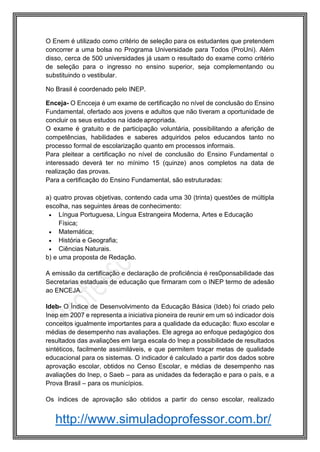 http://www.simuladoprofessor.com.br/
O Enem é utilizado como critério de seleção para os estudantes que pretendem
concorrer a uma bolsa no Programa Universidade para Todos (ProUni). Além
disso, cerca de 500 universidades já usam o resultado do exame como critério
de seleção para o ingresso no ensino superior, seja complementando ou
substituindo o vestibular.
No Brasil é coordenado pelo INEP.
Enceja- O Encceja é um exame de certificação no nível de conclusão do Ensino
Fundamental, ofertado aos jovens e adultos que não tiveram a oportunidade de
concluir os seus estudos na idade apropriada.
O exame é gratuito e de participação voluntária, possibilitando a aferição de
competências, habilidades e saberes adquiridos pelos educandos tanto no
processo formal de escolarização quanto em processos informais.
Para pleitear a certificação no nível de conclusão do Ensino Fundamental o
interessado deverá ter no mínimo 15 (quinze) anos completos na data de
realização das provas.
Para a certificação do Ensino Fundamental, são estruturadas:
a) quatro provas objetivas, contendo cada uma 30 (trinta) questões de múltipla
escolha, nas seguintes áreas de conhecimento:
 Língua Portuguesa, Língua Estrangeira Moderna, Artes e Educação
Física;
 Matemática;
 História e Geografia;
 Ciências Naturais.
b) e uma proposta de Redação.
A emissão da certificação e declaração de proficiência é res0ponsabilidade das
Secretarias estaduais de educação que firmaram com o INEP termo de adesão
ao ENCEJA.
Ideb- O Índice de Desenvolvimento da Educação Básica (Ideb) foi criado pelo
Inep em 2007 e representa a iniciativa pioneira de reunir em um só indicador dois
conceitos igualmente importantes para a qualidade da educação: fluxo escolar e
médias de desempenho nas avaliações. Ele agrega ao enfoque pedagógico dos
resultados das avaliações em larga escala do Inep a possibilidade de resultados
sintéticos, facilmente assimiláveis, e que permitem traçar metas de qualidade
educacional para os sistemas. O indicador é calculado a partir dos dados sobre
aprovação escolar, obtidos no Censo Escolar, e médias de desempenho nas
avaliações do Inep, o Saeb – para as unidades da federação e para o país, e a
Prova Brasil – para os municípios.
Os índices de aprovação são obtidos a partir do censo escolar, realizado
 