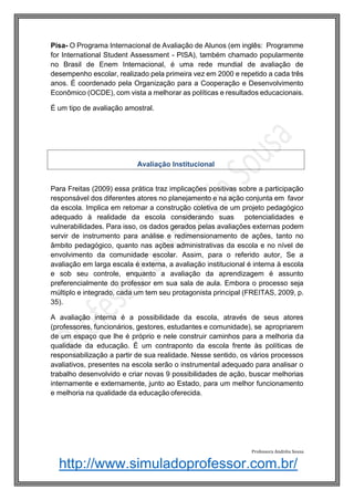 http://www.simuladoprofessor.com.br/
Pisa- O Programa Internacional de Avaliação de Alunos (em inglês: Programme
for International Student Assessment - PISA), também chamado popularmente
no Brasil de Enem Internacional, é uma rede mundial de avaliação de
desempenho escolar, realizado pela primeira vez em 2000 e repetido a cada três
anos. É coordenado pela Organização para a Cooperação e Desenvolvimento
Econômico (OCDE), com vista a melhorar as políticas e resultados educacionais.
É um tipo de avaliação amostral.
Para Freitas (2009) essa prática traz implicações positivas sobre a participação
responsável dos diferentes atores no planejamento e na ação conjunta em favor
da escola. Implica em retomar a construção coletiva de um projeto pedagógico
adequado à realidade da escola considerando suas potencialidades e
vulnerabilidades. Para isso, os dados gerados pelas avaliações externas podem
servir de instrumento para análise e redimensionamento de ações, tanto no
âmbito pedagógico, quanto nas ações administrativas da escola e no nível de
envolvimento da comunidade escolar. Assim, para o referido autor, Se a
avaliação em larga escala é externa, a avaliação institucional é interna à escola
e sob seu controle, enquanto a avaliação da aprendizagem é assunto
preferencialmente do professor em sua sala de aula. Embora o processo seja
múltiplo e integrado, cada um tem seu protagonista principal (FREITAS, 2009, p.
35).
A avaliação interna é a possibilidade da escola, através de seus atores
(professores, funcionários, gestores, estudantes e comunidade), se apropriarem
de um espaço que lhe é próprio e nele construir caminhos para a melhoria da
qualidade da educação. É um contraponto da escola frente às políticas de
responsabilização a partir de sua realidade. Nesse sentido, os vários processos
avaliativos, presentes na escola serão o instrumental adequado para analisar o
trabalho desenvolvido e criar novas 9 possibilidades de ação, buscar melhorias
internamente e externamente, junto ao Estado, para um melhor funcionamento
e melhoria na qualidade da educação oferecida.
Professora Andréia Sousa
Avaliação Institucional
 