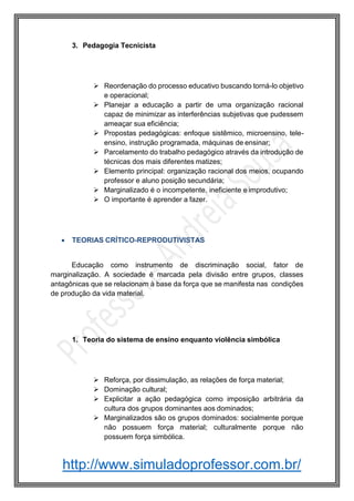http://www.simuladoprofessor.com.br/
3. Pedagogia Tecnicista
 Reordenação do processo educativo buscando torná-lo objetivo
e operacional;
 Planejar a educação a partir de uma organização racional
capaz de minimizar as interferências subjetivas que pudessem
ameaçar sua eficiência;
 Propostas pedagógicas: enfoque sistêmico, microensino, tele-
ensino, instrução programada, máquinas de ensinar;
 Parcelamento do trabalho pedagógico através da introdução de
técnicas dos mais diferentes matizes;
 Elemento principal: organização racional dos meios, ocupando
professor e aluno posição secundária;
 Marginalizado é o incompetente, ineficiente e improdutivo;
 O importante é aprender a fazer.
 TEORIAS CRÍTICO-REPRODUTIVISTAS
Educação como instrumento de discriminação social, fator de
marginalização. A sociedade é marcada pela divisão entre grupos, classes
antagônicas que se relacionam à base da força que se manifesta nas condições
de produção da vida material.
1. Teoria do sistema de ensino enquanto violência simbólica
 Reforça, por dissimulação, as relações de força material;
 Dominação cultural;
 Explicitar a ação pedagógica como imposição arbitrária da
cultura dos grupos dominantes aos dominados;
 Marginalizados são os grupos dominados: socialmente porque
não possuem força material; culturalmente porque não
possuem força simbólica.
 
