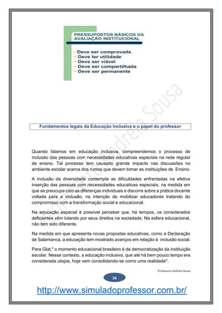 http://www.simuladoprofessor.com.br/
Quando falamos em educação inclusiva, compreendemos o processo de
inclusão das pessoas com necessidades educativas especiais na rede regular
de ensino. Tal processo tem causado grande impacto nas discussões no
ambiente escolar acerca dos rumos que devem tomar as instituições de Ensino.
A inclusão da diversidade contempla as dificuldades enfrentadas na efetiva
inserção das pessoas com necessidades educativas especiais, na medida em
que se preocupa com as diferenças individuais e discorre sobre a prática docente
voltada para a inclusão, na intenção de mobilizar educadores tratando do
compromisso com a transformação social e educacional.
Na educação especial é possível perceber que, há tempos, os considerados
deficientes vêm lutando por seus direitos na sociedade. Na esfera educacional,
não tem sido diferente.
Na medida em que apresenta novas propostas educativas, como a Declaração
de Salamanca, a educação tem mostrado avanços em relação à inclusão social.
Para Glat," o momento educacional brasileiro é de democratização da instituição
escolar. Nesse contexto, a educação inclusiva, que até há bem pouco tempo era
considerada utopia, hoje vem consolidando-se como uma realidade".
Professora Andréia Sousa
56
Fundamentos legais da Educação Inclusiva e o papel do professor
 