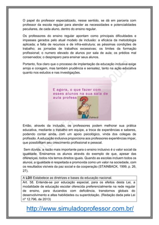 http://www.simuladoprofessor.com.br/
O papel do professor especializado, nesse sentido, se dá em parceria com
professor da escola regular para atender as necessidades e potencialidades
peculiares, de cada aluno, dentro do ensino regular.
Os professores do ensino regular apontam como principais dificuldades e
impasses gerados pelo atual modelo de inclusão: a eficácia da metodologia
aplicada; a falta de recursos e de infra-estrutura; as péssimas condições de
trabalho; as jornadas de trabalhos excessivas; os limites da formação
profissional; o numero elevado de alunos por sala de aula; os prédios mal
conservados; o despreparo para ensinar seus alunos.
Portanto, fica claro que o processo de implantação da educação inclusiva exige
arrojo e coragem, mas também prudência e sensatez, tanto na ação educativa
quanto nos estudos e nas investigações.
Então, através da inclusão, os professores podem melhorar sua prática
educativa, mediante o trabalho em equipe, a troca de experiências e saberes,
podendo contar ainda, com um apoio psicológico, vinda dos colegas de
profissão. A educação inclusiva proporciona aos professores experiências impar,
que possibilitam seu crescimento profissional e pessoal.
Sem dúvida, a razão mais importante para o ensino inclusivo é o valor social da
igualdade. Ensinamos os alunos através do exemplo de que, apesar das
diferenças, todos nós temos direitos iguais. Quando as escolas incluem todos os
alunos, a igualdade é respeitada e promovida como um valor na sociedade, com
os resultados visíveis da paz social e da cooperação (STAINBACK, 1999, p. 26,
27).
A LDB Estabelece as diretrizes e bases da educação nacional.
Art. 58. Entende-se por educação especial, para os efeitos desta Lei, a
modalidade de educação escolar oferecida preferencialmente na rede regular
de ensino, para ducandos com deficiência, transtornos globais do
desenvolvimento e altas habilidades ou superdotação. (Redação dada pela Lei
nº 12.796, de 2013)
 