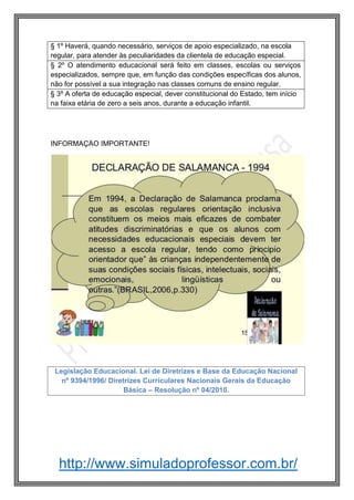 http://www.simuladoprofessor.com.br/
§ 1º Haverá, quando necessário, serviços de apoio especializado, na escola
regular, para atender às peculiaridades da clientela de educação especial.
§ 2º O atendimento educacional será feito em classes, escolas ou serviços
especializados, sempre que, em função das condições específicas dos alunos,
não for possível a sua integração nas classes comuns de ensino regular.
§ 3º A oferta de educação especial, dever constitucional do Estado, tem início
na faixa etária de zero a seis anos, durante a educação infantil.
Legislação Educacional. Lei de Diretrizes e Base da Educação Nacional
nº 9394/1996/ Diretrizes Currículares Nacionais Gerais da Educação
Básica – Resolução nº 04/2010.
INFORMAÇÃO IMPORTANTE!
 