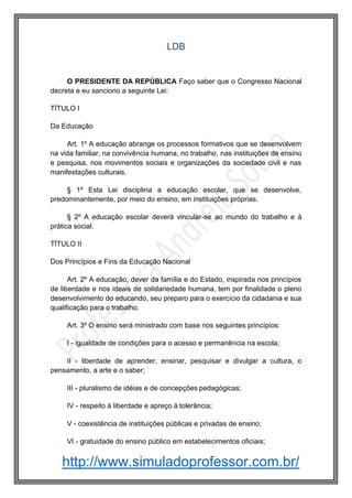 http://www.simuladoprofessor.com.br/
LDB
O PRESIDENTE DA REPÚBLICA Faço saber que o Congresso Nacional
decreta e eu sanciono a seguinte Lei:
TÍTULO I
Da Educação
Art. 1º A educação abrange os processos formativos que se desenvolvem
na vida familiar, na convivência humana, no trabalho, nas instituições de ensino
e pesquisa, nos movimentos sociais e organizações da sociedade civil e nas
manifestações culturais.
§ 1º Esta Lei disciplina a educação escolar, que se desenvolve,
predominantemente, por meio do ensino, em instituições próprias.
§ 2º A educação escolar deverá vincular-se ao mundo do trabalho e à
prática social.
TÍTULO II
Dos Princípios e Fins da Educação Nacional
Art. 2º A educação, dever da família e do Estado, inspirada nos princípios
de liberdade e nos ideais de solidariedade humana, tem por finalidade o pleno
desenvolvimento do educando, seu preparo para o exercício da cidadania e sua
qualificação para o trabalho.
Art. 3º O ensino será ministrado com base nos seguintes princípios:
I - igualdade de condições para o acesso e permanência na escola;
II - liberdade de aprender, ensinar, pesquisar e divulgar a cultura, o
pensamento, a arte e o saber;
III - pluralismo de idéias e de concepções pedagógicas;
IV - respeito à liberdade e apreço à tolerância;
V - coexistência de instituições públicas e privadas de ensino;
VI - gratuidade do ensino público em estabelecimentos oficiais;
 