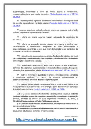 http://www.simuladoprofessor.com.br/
superdotação, transversal a todos os níveis, etapas e modalidades,
preferencialmente na rede regular de ensino; (Redação dada pela Lei nº 12.796,
de 2013)
IV - acesso público e gratuito aos ensinos fundamental e médio para todos
os que não os concluíram na idade própria; (Redação dada pela Lei nº 12.796,
de 2013)
V - acesso aos níveis mais elevados do ensino, da pesquisa e da criação
artística, segundo a capacidade de cada um;
VI - oferta de ensino noturno regular, adequado às condições do
educando;
VII - oferta de educação escolar regular para jovens e adultos, com
características e modalidades adequadas às suas necessidades e
disponibilidades, garantindo-se aos que forem trabalhadores as condições de
acesso e permanência na escola;
VIII - atendimento ao educando, no ensino fundamental público, por meio
de programas suplementares de material didático-escolar, transporte,
alimentação e assistência à saúde;
VIII - atendimento ao educando, em todas as etapas da educação básica,
por meio de programas suplementares de material didático-escolar, transporte,
alimentação e assistência à saúde; (Redação dada pela Lei nº 12.796, de 2013)
IX - padrões mínimos de qualidade de ensino, definidos como a variedade
e quantidade mínimas, por aluno, de insumos indispensáveis ao
desenvolvimento do processo de ensino-aprendizagem.
X – vaga na escola pública de educação infantil ou de ensino fundamental
mais próxima de sua residência a toda criança a partir do dia em que completar
4 (quatro) anos de idade. (Incluído pela Lei nº 11.700, de 2008).
Art. 5º O acesso ao ensino fundamental é direito público subjetivo, podendo
qualquer cidadão, grupo de cidadãos, associação comunitária, organização
sindical, entidade de classe ou outra legalmente constituída, e, ainda, o
Ministério Público, acionar o Poder Público para exigi-lo.
§ 1º Compete aos Estados e aos Municípios, em regime de colaboração, e
com a assistência da União:
I - recensear a população em idade escolar para o ensino fundamental, e
os jovens e adultos que a ele não tiveram acesso;
Professora Andréia Sousa
 