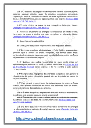 http://www.simuladoprofessor.com.br/
Art. 5o
O acesso à educação básica obrigatória é direito público subjetivo,
podendo qualquer cidadão, grupo de cidadãos, associação comunitária,
organização sindical, entidade de classe ou outra legalmente constituída e,
ainda, o Ministério Público, acionar o poder público para exigi-lo. (Redação dada
pela Lei nº 12.796, de 2013)
§ 1o
O poder público, na esfera de sua competência federativa, deverá:
(Redação dada pela Lei nº 12.796, de 2013)
I - recensear anualmente as crianças e adolescentes em idade escolar,
bem como os jovens e adultos que não concluíram a educação básica;
(Redação dada pela Lei nº 12.796, de 2013)
II - fazer-lhes a chamada pública;
III - zelar, junto aos pais ou responsáveis, pela freqüência à escola.
§ 2º Em todas as esferas administrativas, o Poder Público assegurará em
primeiro lugar o acesso ao ensino obrigatório, nos termos deste artigo,
contemplando em seguida os demais níveis e modalidades de ensino, conforme
as prioridades constitucionais e legais.
§ 3º Qualquer das partes mencionadas no caput deste artigo tem
legitimidade para peticionar no Poder Judiciário, na hipótese do § 2º do art. 208
da Constituição Federal, sendo gratuita e de rito sumário a ação judicial
correspondente.
§ 4º Comprovada a negligência da autoridade competente para garantir o
oferecimento do ensino obrigatório, poderá ela ser imputada por crime de
responsabilidade.
§ 5º Para garantir o cumprimento da obrigatoriedade de ensino, o Poder
Público criará formas alternativas de acesso aos diferentes níveis de ensino,
independentemente da escolarização anterior.
Art. 6º É dever dos pais ou responsáveis efetuar a matrícula dos menores,
a partir dos sete anos de idade, no ensino fundamental.
Art. 6o
É dever dos pais ou responsáveis efetuar a matrícula dos menores,
a partir dos seis anos de idade, no ensino fundamental. (Redação dada pela
Lei nº 11.114, de 2005)
Art. 6o
É dever dos pais ou responsáveis efetuar a matrícula das crianças
na educação básica a partir dos 4 (quatro) anos de idade. (Redação dada pela
Lei nº 12.796, de 2013)
 