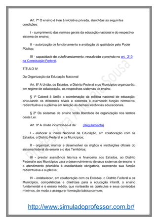 http://www.simuladoprofessor.com.br/
Art. 7º O ensino é livre à iniciativa privada, atendidas as seguintes
condições:
I - cumprimento das normas gerais da educação nacional e do respectivo
sistema de ensino;
II - autorização de funcionamento e avaliação de qualidade pelo Poder
Público;
III - capacidade de autofinanciamento, ressalvado o previsto no art. 213
da Constituição Federal.
TÍTULO IV
Da Organização da Educação Nacional
Art. 8º A União, os Estados, o Distrito Federal e os Municípios organizarão,
em regime de colaboração, os respectivos sistemas de ensino.
§ 1º Caberá à União a coordenação da política nacional de educação,
articulando os diferentes níveis e sistemas e exercendo função normativa,
redistributiva e supletiva em relação às demais instâncias educacionais.
§ 2º Os sistemas de ensino terão liberdade de organização nos termos
desta Lei.
Art. 9º A União incumbir-se-á de: (Regulamento)
I - elaborar o Plano Nacional de Educação, em colaboração com os
Estados, o Distrito Federal e os Municípios;
II - organizar, manter e desenvolver os órgãos e instituições oficiais do
sistema federal de ensino e o dos Territórios;
III - prestar assistência técnica e financeira aos Estados, ao Distrito
Federal e aos Municípios para o desenvolvimento de seus sistemas de ensino e
o atendimento prioritário à escolaridade obrigatória, exercendo sua função
redistributiva e supletiva;
IV - estabelecer, em colaboração com os Estados, o Distrito Federal e os
Municípios, competências e diretrizes para a educação infantil, o ensino
fundamental e o ensino médio, que nortearão os currículos e seus conteúdos
mínimos, de modo a assegurar formação básica comum;
 