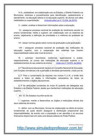 http://www.simuladoprofessor.com.br/
IV-A - estabelecer, em colaboração com os Estados, o Distrito Federal e os
Municípios, diretrizes e procedimentos para identificação, cadastramento e
atendimento, na educação básica e na educação superior, de alunos com altas
habilidades ou superdotação; (Incluído pela Lei nº 13.234, de 2015)
V - coletar, analisar e disseminar informações sobre a educação;
VI - assegurar processo nacional de avaliação do rendimento escolar no
ensino fundamental, médio e superior, em colaboração com os sistemas de
ensino, objetivando a definição de prioridades e a melhoria da qualidade do
ensino;
VII - baixar normas gerais sobre cursos de graduação e pós-graduação;
VIII - assegurar processo nacional de avaliação das instituições de
educação superior, com a cooperação dos sistemas que tiverem
responsabilidade sobre este nível de ensino;
IX - autorizar, reconhecer, credenciar, supervisionar e avaliar,
respectivamente, os cursos das instituições de educação superior e os
estabelecimentos do seu sistema de ensino. (Vide Lei nº 10.870, de 2004)
§ 1º Na estrutura educacional, haverá um Conselho Nacional de Educação,
com funções normativas e de supervisão e atividade permanente, criado por lei.
§ 2° Para o cumprimento do disposto nos incisos V a IX, a União terá
acesso a todos os dados e informações necessários de todos os
estabelecimentos e órgãos educacionais.
§ 3º As atribuições constantes do inciso IX poderão ser delegadas aos
Estados e ao Distrito Federal, desde que mantenham instituições de educação
superior.
Art. 10. Os Estados incumbir-se-ão de:
I - organizar, manter e desenvolver os órgãos e instituições oficiais dos
seus sistemas de ensino;
II - definir, com os Municípios, formas de colaboração na oferta do ensino
fundamental, as quais devem assegurar a distribuição proporcional das
responsabilidades, de acordo com a população a ser atendida e os recursos
financeiros disponíveis em cada uma dessas esferas do Poder Público;
Professora Andréia Sousa
 