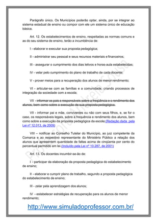 http://www.simuladoprofessor.com.br/
Parágrafo único. Os Municípios poderão optar, ainda, por se integrar ao
sistema estadual de ensino ou compor com ele um sistema único de educação
básica.
Art. 12. Os estabelecimentos de ensino, respeitadas as normas comuns e
as do seu sistema de ensino, terão a incumbência de:
I - elaborar e executar sua proposta pedagógica;
II - administrar seu pessoal e seus recursos materiais e financeiros;
III - assegurar o cumprimento dos dias letivos e horas-aula estabelecidas;
IV - velar pelo cumprimento do plano de trabalho de cada docente;
V - prover meios para a recuperação dos alunos de menor rendimento;
VI - articular-se com as famílias e a comunidade, criando processos de
integração da sociedade com a escola;
VII - informar os pais e responsáveis sobre a freqüência e o rendimento dos
alunos, bem como sobre a execução de sua proposta pedagógica.
VII - informar pai e mãe, conviventes ou não com seus filhos, e, se for o
caso, os responsáveis legais, sobre a frequência e rendimento dos alunos, bem
como sobre a execução da proposta pedagógica da escola;(Redação dada pela
Lei nº 12.013, de 2009)
VIII – notificar ao Conselho Tutelar do Município, ao juiz competente da
Comarca e ao respectivo representante do Ministério Público a relação dos
alunos que apresentem quantidade de faltas acima de cinqüenta por cento do
percentual permitido em lei.(Incluído pela Lei nº 10.287, de 2001)
Art. 13. Os docentes incumbir-se-ão de:
I - participar da elaboração da proposta pedagógica do estabelecimento
de ensino;
II - elaborar e cumprir plano de trabalho, segundo a proposta pedagógica
do estabelecimento de ensino;
III - zelar pela aprendizagem dos alunos;
IV - estabelecer estratégias de recuperação para os alunos de menor
rendimento;
 