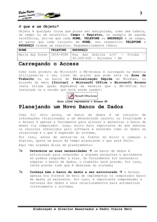 3


O que é um Objeto?
Objeto é qualquer coisa que possa ser manipulada, como uma tabela,
um campo ou um relatório. Campo e Registro, no exemplo da agenda
telefônica, diz-se que cada NOME, TELEFONE ou ENDEREÇO é um campo,
ao passo que cada conjunto de NOME, seu respectivo TELEFONE e
ENDEREÇO formam um registro. Esquematicamente temos:
NOME             TELEFONE   ENDEREÇO
Maria das Dores 3254-6588 Rua das Acácias s/nº - Pituba –
                            40.000-000 – Salvador - BA
Carregando o Access
Como todo produto da Microsoft o MS-Access é carregado na memória
utilizando-se o seu ícone de atalho que pode está na Área de
Trabalho ou na barra de Inicialização Rápida do Windows, ou
através do menu [Iniciar] » Microsoft Office » Microsoft Access
(esta última opção dependerá da maneira que o MS-Office foi
instalado ou a versão que está sendo usada):


                   Este ícone representa o Access XP

Planejando um Novo Banco de Dados
Como foi dito antes, um banco de dados é um conjunto de
informações relacionadas a um determinado assunto ou finalidade e
o Access é apenas a ferramenta para alterar e gerenciar o banco de
dados via computador. Logo, muito mais importante do que dominar
os recursos oferecidos pelo software é entender como os dados se
relacionam e o que é esperado do sistema.
Por isso, antes de sentar-se na frente do micro e começar a
digitar, gaste um pouco de tempo planejando o que será feito.
Aqui vão algumas dicas de planejamento:
     Determine as suas necessidades    um banco de dados é
     estruturado para responder a algumas perguntas e geralmente
     só poderá responder a elas. Se futuramente for necessário
     adaptar o banco de dados, o trabalho será grande. Por isso,
     tente prever tudo que é desejado do sistema;

     Conheça bem o banco de dados a ser estruturado    o Access
     apenas nos fornece um meio de implementar no computador banco
     de dados já existente. Por isso, é importante compreender a
     natureza dos dados e seus relacionamentos para automatizar
     corretamente o sistema;




       Elaboração e Direitos Reservados a Pedro Vieira Neto
 