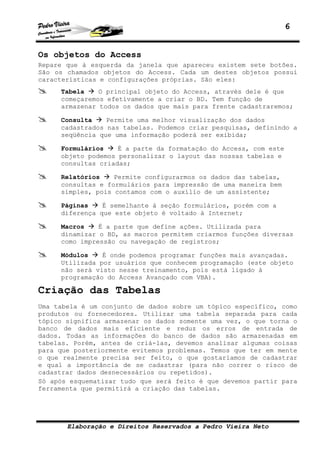 6


Os objetos do Access
Repare que à esquerda da janela que apareceu existem sete botões.
São os chamados objetos do Access. Cada um destes objetos possui
características e configurações próprias. São eles:
     Tabela    O principal objeto do Access, através dele é que
     começaremos efetivamente a criar o BD. Tem função de
     armazenar todos os dados que mais para frente cadastraremos;

     Consulta    Permite uma melhor visualização dos dados
     cadastrados nas tabelas. Podemos criar pesquisas, definindo a
     seqüência que uma informação poderá ser exibida;

     Formulários    É a parte da formatação do Access, com este
     objeto podemos personalizar o layout das nossas tabelas e
     consultas criadas;

     Relatórios    Permite configurarmos os dados das tabelas,
     consultas e formulários para impressão de uma maneira bem
     simples, pois contamos com o auxílio de um assistente;

     Páginas    É semelhante à seção formulários, porém com a
     diferença que este objeto é voltado à Internet;

     Macros    É a parte que define ações. Utilizada para
     dinamizar o BD, as macros permitem criarmos funções diversas
     como impressão ou navegação de registros;

     Módulos    É onde podemos programar funções mais avançadas.
     Utilizada por usuários que conhecem programação (este objeto
     não será visto nesse treinamento, pois está ligado à
     programação do Access Avançado com VBA).

Criação das Tabelas
Uma tabela é um conjunto de dados sobre um tópico específico, como
produtos ou fornecedores. Utilizar uma tabela separada para cada
tópico significa armazenar os dados somente uma vez, o que torna o
banco de dados mais eficiente e reduz os erros de entrada de
dados. Todas as informações do banco de dados são armazenadas em
tabelas. Porém, antes de criá-las, devemos analisar algumas coisas
para que posteriormente evitemos problemas. Temos que ter em mente
o que realmente precisa ser feito, o que gostaríamos de cadastrar
e qual a importância de se cadastrar (para não correr o risco de
cadastrar dados desnecessários ou repetidos).
Só após esquematizar tudo que será feito é que devemos partir para
ferramenta que permitirá a criação das tabelas.




       Elaboração e Direitos Reservados a Pedro Vieira Neto
 