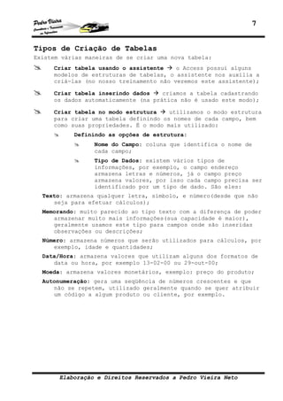 7


Tipos de Criação de Tabelas
Existem várias maneiras de se criar uma nova tabela:
     Criar tabela usando o assistente    o Access possui alguns
     modelos de estruturas de tabelas, o assistente nos auxilia a
     criá-las (no nosso treinamento não veremos este assistente);

     Criar tabela inserindo dados    criamos a tabela cadastrando
     os dados automaticamente (na prática não é usado este modo);

     Criar tabela no modo estrutura    utilizamos o modo estrutura
     para criar uma tabela definindo os nomes de cada campo, bem
     como suas propriedades. É o modo mais utilizado:
           Definindo as opções de estrutura:
                 Nome do Campo: coluna que identifica o nome de
                 cada campo;
                 Tipo de Dados: existem vários tipos de
                 informações, por exemplo, o campo endereço
                 armazena letras e números, já o campo preço
                 armazena valores, por isso cada campo precisa ser
                 identificado por um tipo de dado. São eles:
  Texto: armazena qualquer letra, símbolo, e número(desde que não
     seja para efetuar cálculos);
  Memorando: muito parecido ao tipo texto com a diferença de poder
     armazenar muito mais informações(sua capacidade é maior),
     geralmente usamos este tipo para campos onde são inseridas
     observações ou descrições;
  Número: armazena números que serão utilizados para cálculos, por
     exemplo, idade e quantidades;
  Data/Hora: armazena valores que utilizam alguns dos formatos de
     data ou hora, por exemplo 13-02-00 ou 29-out-00;
  Moeda: armazena valores monetários, exemplo: preço do produto;
  Autonumeração: gera uma seqüência de números crescentes e que
     não se repetem, utilizado geralmente quando se quer atribuir
     um código a algum produto ou cliente, por exemplo.




       Elaboração e Direitos Reservados a Pedro Vieira Neto
 