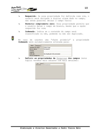 10


     Requerido: Se essa propriedade for definida como sim, o
     usuário será obrigado a digitar algum dado no campo,
     não sendo possível deixar o campo vazio;
     Permitir comprimento zero: Essa propriedade permite que
     o usuário deixe o campo em branco, mesmo que a opção
     requerido for sim;
     Indexado: Indica se o conteúdo do campo será
     classificado ou não, podendo ou não ser duplicado.


No caso de usarmos uma “chave primária”        a   propriedade
Indexado será automaticamente alterada para:




     Definir as propriedades de Pesquisas dos campos (este
     tópico veremos mais adiante com mais detalhe):




 Elaboração e Direitos Reservados a Pedro Vieira Neto
 