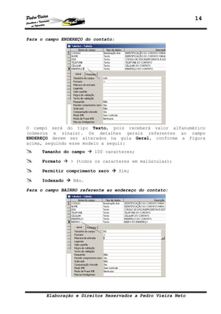 14


Para o campo ENDEREÇO do contato:




O campo será do tipo Texto, pois receberá valor alfanumérico
(números e sinais). Os detalhes gerais referentes ao campo
ENDEREÇO devem ser alterados na guia Geral, conforme a figura
acima, seguindo esse modelo a seguir:
     Tamanho do campo    100 caracteres;

     Formato    > (todos os caracteres em maiúsculas);

     Permitir comprimento zero      Sim;

     Indexado    Não.

Para o campo BAIRRO referente ao endereço do contato:




       Elaboração e Direitos Reservados a Pedro Vieira Neto
 
