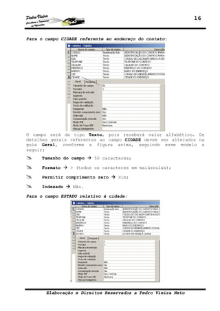 16


Para o campo CIDADE referente ao endereço do contato:




O campo será do tipo Texto, pois receberá valor alfabético. Os
detalhes gerais referentes ao campo CIDADE devem ser alterados na
guia Geral, conforme a figura acima, seguindo esse modelo a
seguir:
     Tamanho do campo    50 caracteres;

     Formato    > (todos os caracteres em maiúsculas);

     Permitir comprimento zero    Sim;

     Indexado    Não.

Para o campo ESTADO relativo à cidade:




       Elaboração e Direitos Reservados a Pedro Vieira Neto
 