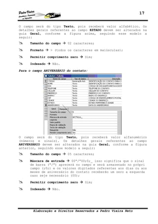 17


O campo será do tipo Texto, pois receberá valor alfabético. Os
detalhes gerais referentes ao campo ESTADO devem ser alterados na
guia Geral, conforme a figura acima, seguindo esse modelo a
seguir:
     Tamanho do campo    02 caracteres;

     Formato    > (todos os caracteres em maiúsculas);

     Permitir comprimento zero    Sim;

     Indexado    Não.

Para o campo ANIVERSÁRIO do contato:




O campo será do tipo Texto, pois receberá valor alfanumérico
(números e sinais). Os detalhes gerais referentes ao campo
ANIVERSÁRIO devem ser alterados na guia Geral, conforme a figura
anterior, seguindo esse modelo a seguir:
     Tamanho do campo    05 caracteres;

     Máscara de entrada    00”/”00;0;_ isso significa que o sinal
     de barra (“/”) aprecerá no campo e será armazenado no própri
     campo (;0;) e os valores digitados referentes aos dias ou aos
     meses de aniversário do contato receberão um zero a esquerda
     caso seje necessário (00);

     Permitir comprimento zero    Sim;

     Indexado    Não.




       Elaboração e Direitos Reservados a Pedro Vieira Neto
 