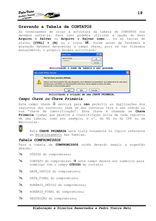 18


Gravando a Tabela de CONTATOS
Ao terminarmos de criar a estrutura da tabela de CONTATOS nós
devemos salvá-la. Para isso podemos utilizar a opção do menu
Arquivo » Salvar ou Arquivo » Salvar como... ou as teclas de
atalho [CTRL] + [B] ou o ícone       . Porém antes de fazermos à
gravação devemos determinar o campo chave, pois se não fizermos
manualmente, o próprio Access solicitará:




                Solicitando o nome da tabela a ser gravada.




                Solicitando a criação de uma CHAVE PRIMÁRIA,
Campo Chave ou Chave Primária
Este campo chave     servirá para não permitir as duplicações dos
registros dos contatos; cada um dos contatos terá o seu código ou
sua “chave de identificação”. Essa chave é chamada de Chave
Primária (campo que permite a classificação única de cada registro
de uma tabela, como por exemplo, o nº. do RG ou do CPF ou da
Matrícula).

     Esta CHAVE PRIMÁRIA será vista novamente no tópico referente
     ao Relacionamento das Tabelas.
Tabela COMPROMISSOS
Para a tabela   de COMPROMISSOS      vocês deverão seguir a sugestão
abaixo:
     CÓDIGO do compromisso;

     CONTATO do compromisso    este campo deverá ser numérico para
     combinar com o campo CÓDIGO do contato;

     DATA_INÍCIO do compromisso;

     DATA_FINAL do compromisso;

     HORÁRIO_INÍCIO do compromisso;

     HORÁRIO_FINAL do compromisso;

     DESCRIÇÃO do compromisso;


       Elaboração e Direitos Reservados a Pedro Vieira Neto
 