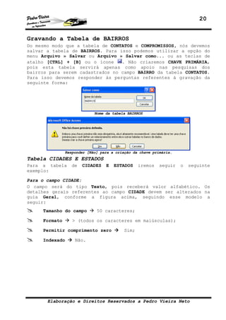 20


Gravando a Tabela de BAIRROS
Do mesmo modo que a tabela de CONTATOS e COMPROMISSOS, nós devemos
salvar a tabela de BAIRROS. Para isso podemos utilizar a opção do
menu Arquivo » Salvar ou Arquivo » Salvar como... ou as teclas de
atalho [CTRL] + [B] ou o ícone    . Não criaremos CHAVE PRIMÁRIA,
pois esta tabela servirá apenas como apoio nas pesquisas dos
bairros para serem cadastrados no campo BAIRRO da tabela CONTATOS.
Para isso devemos responder às perguntas referentes à gravação da
seguinte forma:




                            Nome da tabela BAIRROS




               Responder [Não] para a criação da chave primária.
Tabela CIDADES E ESTADOS
Para a tabela     de   CIDADES   E   ESTADOS     iremos   seguir   o   seguinte
exemplo:

Para o campo CIDADE:
O campo será do tipo Texto, pois receberá valor alfabético. Os
detalhes gerais referentes ao campo CIDADE devem ser alterados na
guia Geral, conforme a figura acima, seguindo esse modelo a
seguir:
     Tamanho do campo        50 caracteres;

     Formato      > (todos os caracteres em maiúsculas);

     Permitir comprimento zero            Sim;

     Indexado      Não.




       Elaboração e Direitos Reservados a Pedro Vieira Neto
 