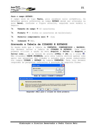 21


Para o campo ESTADO:
O campo será do tipo Texto, pois receberá valor alfabético. Os
detalhes gerais referentes ao campo ESTADO devem ser alterados na
guia Geral, conforme a figura anterior, seguindo esse modelo a
seguir:
     Tamanho do campo        02 caracteres;

     Formato      > (todos os caracteres em maiúsculas);

     Permitir comprimento zero            Sim;

     Indexado      Não.
Gravando a Tabela de CIDADES E ESTADOS
Do mesmo modo que a tabela de CONTATOS, COMPROMISSOS e BAIRROS,
nós devemos salvar a tabela de CIDADES E ESTADOS. Para isso
podemos utilizar a opção do menu Arquivo » Salvar ou Arquivo »
Salvar como... ou as teclas de atalho [CTRL] + [B] ou o ícone    .
Não criaremos CHAVE PRIMÁRIA, pois esta tabela servirá apenas como
apoio nas pesquisas das cidades e estados para serem cadastrados
nos campos CIDADE e ESTADO da tabela CONTATOS. Para isso devemos
responder às perguntas referentes à gravação da seguinte forma:




                       Nome da tabela CIDADES E ESTADOS




               Responder [Não] para a criação da chave primária.




       Elaboração e Direitos Reservados a Pedro Vieira Neto
 