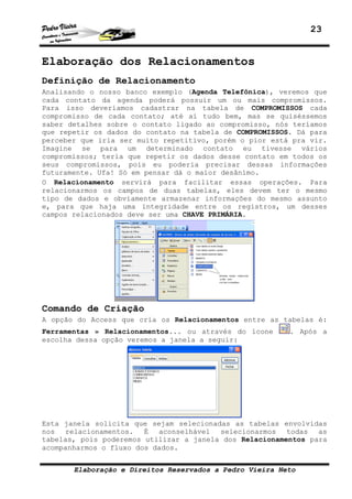 23


Elaboração dos Relacionamentos
Definição de Relacionamento
Analisando o nosso banco exemplo (Agenda Telefônica), veremos que
cada contato da agenda poderá possuir um ou mais compromissos.
Para isso deveríamos cadastrar na tabela de COMPROMISSOS cada
compromisso de cada contato; até aí tudo bem, mas se quiséssemos
saber detalhes sobre o contato ligado ao compromisso, nós teríamos
que repetir os dados do contato na tabela de COMPROMISSOS. Dá para
perceber que iria ser muito repetitivo, porém o pior está pra vir.
Imagine se para um determinado contato eu tivesse vários
compromissos; teria que repetir os dados desse contato em todos os
seus compromissos, pois eu poderia precisar dessas informações
futuramente. Ufa! Só em pensar dá o maior desânimo.
O Relacionamento servirá para facilitar essas operações. Para
relacionarmos os campos de duas tabelas, eles devem ter o mesmo
tipo de dados e obviamente armazenar informações do mesmo assunto
e, para que haja uma integridade entre os registros, um desses
campos relacionados deve ser uma CHAVE PRIMÁRIA.




Comando de Criação
A opção do Access que cria os Relacionamentos entre as tabelas é:
Ferramentas » Relacionamentos... ou através do ícone     . Após a
escolha dessa opção veremos a janela a seguir:




Esta janela solicita que sejam selecionadas as tabelas envolvidas
nos relacionamentos. É aconselhável selecionarmos todas as
tabelas, pois poderemos utilizar a janela dos Relacionamentos para
acompanharmos o fluxo dos dados.


       Elaboração e Direitos Reservados a Pedro Vieira Neto
 