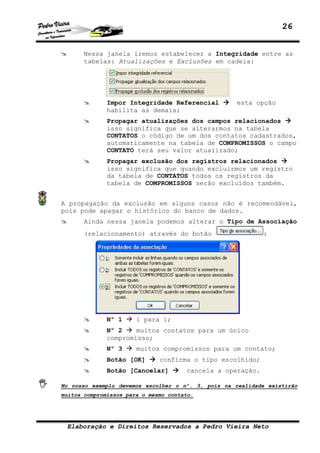 26


       Nessa janela iremos estabelecer a Integridade entre as
       tabelas: Atualizações e Exclusões em cadeia:




              Impor Integridade Referencial         esta opção
              habilita as demais;
              Propagar atualizações dos campos relacionados
              isso significa que se alterarmos na tabela
              CONTATOS o código de um dos contatos cadastrados,
              automaticamente na tabela de COMPROMISSOS o campo
              CONTATO terá seu valor atualizado;
              Propagar exclusão dos registros relacionados
              isso significa que quando excluirmos um registro
              da tabela de CONTATOS todos os registros da
              tabela de COMPROMISSOS serão excluídos também.


A propagação da exclusão em alguns casos não é recomendável,
pois pode apagar o histórico do banco de dados.
       Ainda nessa janela podemos alterar o Tipo de Associação
       (relacionamento) através do botão                    :




              Nº 1     1 para 1;
              Nº 2    muitos contatos para um único
              compromisso;
              Nº 3     muitos compromissos para um contato;
              Botão [OK]      confirma o tipo escolhido;
              Botão [Cancelar]        cancela a operação.

No nosso exemplo devemos escolher o nº. 3, pois na realidade existirão
muitos compromissos para o mesmo contato.




 Elaboração e Direitos Reservados a Pedro Vieira Neto
 