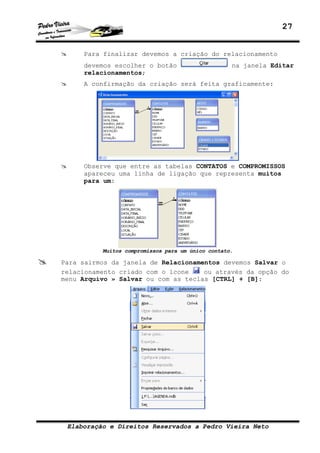 27


     Para finalizar devemos a criação do relacionamento
     devemos escolher o botão                      na janela Editar
     relacionamentos;
     A confirmação da criação será feita graficamente:




     Observe que entre as tabelas CONTATOS e COMPROMISSOS
     apareceu uma linha de ligação que representa muitos
     para um:




          Muitos compromissos para um único contato.

Para sairmos da janela de Relacionamentos devemos Salvar o
relacionamento criado com o ícone    ou através da opção do
menu Arquivo » Salvar ou com as teclas [CTRL] + [B]:




 Elaboração e Direitos Reservados a Pedro Vieira Neto
 