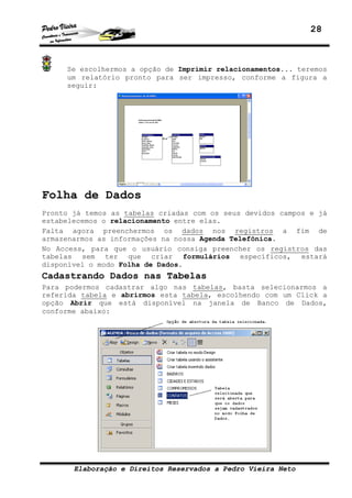 28



     Se escolhermos a opção de Imprimir relacionamentos... teremos
     um relatório pronto para ser impresso, conforme a figura a
     seguir:




Folha de Dados
Pronto já temos as tabelas criadas com os seus devidos campos e já
estabelecemos o relacionamento entre elas.
Falta agora preenchermos os dados nos registros a fim de
armazenarmos as informações na nossa Agenda Telefônica.
No Access, para que o usuário consiga preencher os registros das
tabelas sem ter que criar formulários específicos, estará
disponível o modo Folha de Dados.
Cadastrando Dados nas Tabelas
Para podermos cadastrar algo nas tabelas, basta selecionarmos a
referida tabela e abrirmos esta tabela, escolhendo com um Click a
opção Abrir que está disponível na janela de Banco de Dados,
conforme abaixo:




       Elaboração e Direitos Reservados a Pedro Vieira Neto
 