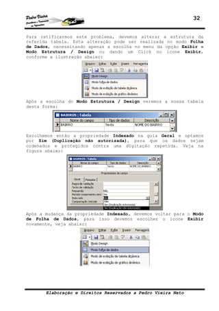 32


Para retificarmos este problema, devemos alterar a estrutura da
referida tabela. Esta alteração pode ser realizada no modo Folha
de Dados, necessitando apenas a escolha no menu da opção Exibir »
Modo Estrutura / Design ou dando um Click no ícone Exibir,
conforme a ilustração abaixo:




Após a escolha do Modo Estrutura / Design veremos a nossa tabela
desta forma:




Escolhemos então a propriedade Indexado na guia Geral e optamos
por Sim (Duplicação não autorizada), para que os dados sejam
ordenados e protegidos contra uma digitação repetida. Veja na
figura abaixo:




Após a mudança da propriedade Indexado, devemos voltar para o Modo
de Folha de Dados, para isso devemos escolher o ícone Exibir
novamente, veja abaixo:




       Elaboração e Direitos Reservados a Pedro Vieira Neto
 